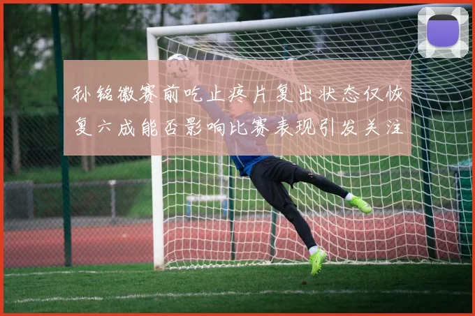 孙铭徽赛前吃止疼片复出状态仅恢复六成能否影响比赛表现引发关注