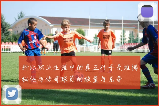 科比职业生涯中的真正对手是谁揭秘他与传奇球员的较量与竞争