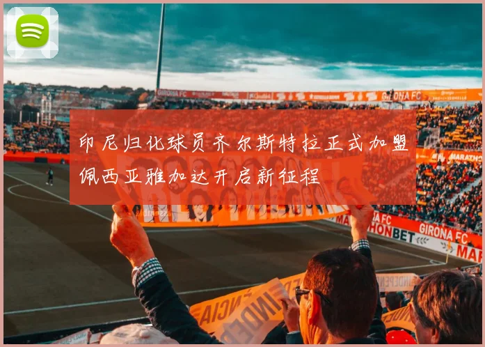 印尼归化球员齐尔斯特拉正式加盟佩西亚雅加达开启新征程