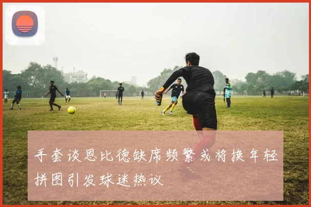 手套谈恩比德缺席频繁或将换年轻拼图引发球迷热议