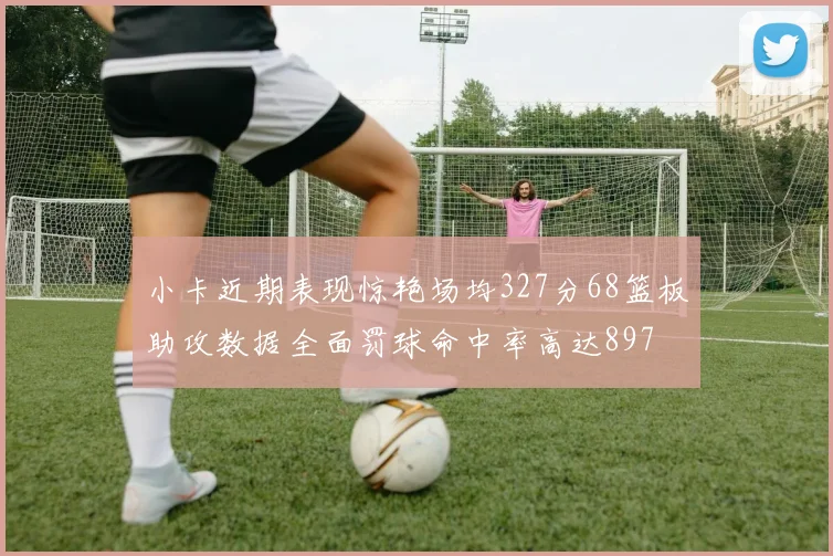 小卡近期表现惊艳场均327分68篮板助攻数据全面罚球命中率高达897