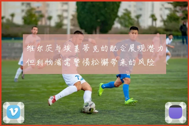 维尔茨与埃基蒂克的配合展现潜力但利物浦需警惕松懈带来的风险