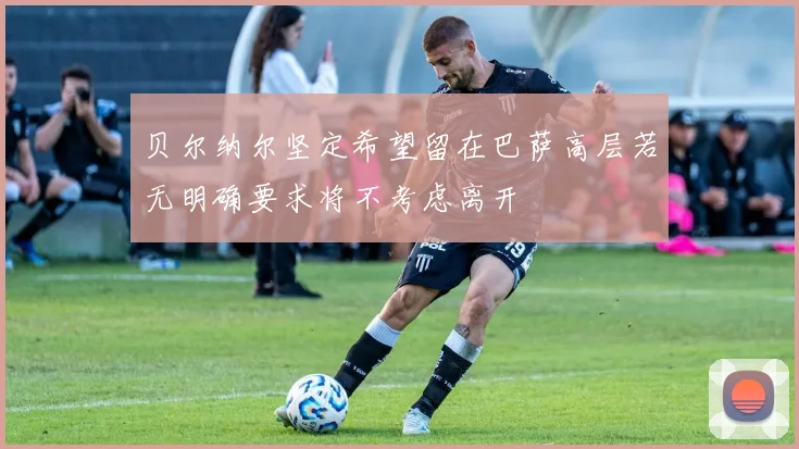 贝尔纳尔坚定希望留在巴萨高层若无明确要求将不考虑离开