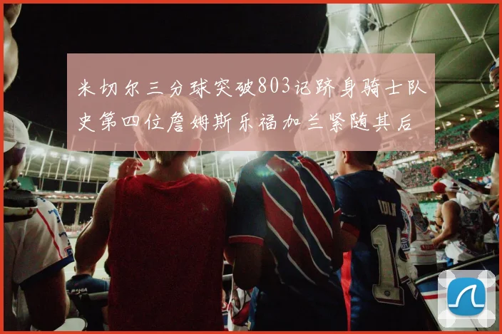 米切尔三分球突破803记跻身骑士队史第四位詹姆斯乐福加兰紧随其后