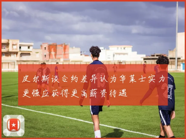 皮尔斯谈合约差异认为华莱士实力更强应获得更高薪资待遇