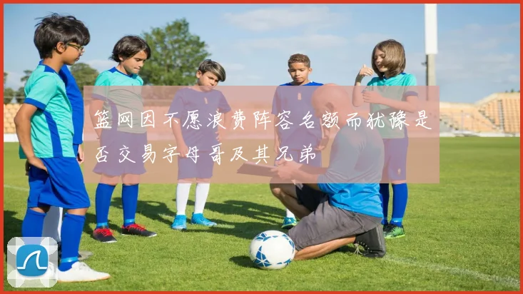 篮网因不愿浪费阵容名额而犹豫是否交易字母哥及其兄弟