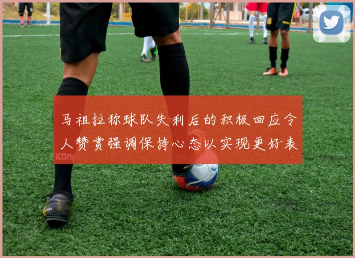 马祖拉称球队失利后的积极回应令人赞赏强调保持心态以实现更好表现
