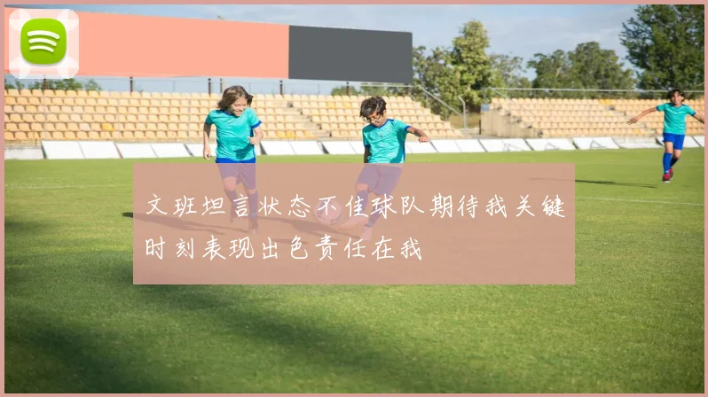 文班坦言状态不佳球队期待我关键时刻表现出色责任在我