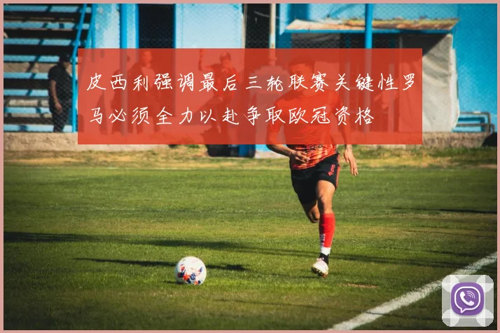 皮西利强调最后三轮联赛关键性罗马必须全力以赴争取欧冠资格