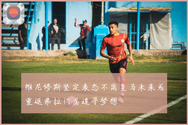 维尼修斯坚定表态不离皇马未来或重返弗拉门戈追寻梦想