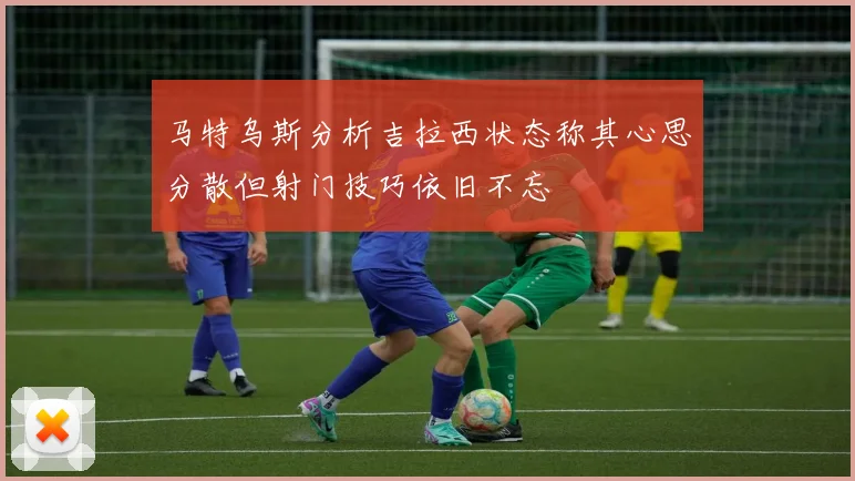 马特乌斯分析吉拉西状态称其心思分散但射门技巧依旧不忘