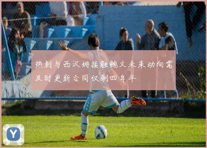 热刺与西汉姆接触鲍文未来动向需及时更新合同仅剩四年半