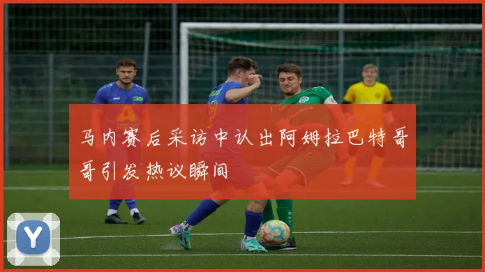 马内赛后采访中认出阿姆拉巴特哥哥引发热议瞬间