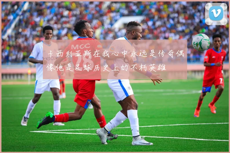 卡西利亚斯在我心中永远是传奇偶像他是足球历史上的不朽英雄