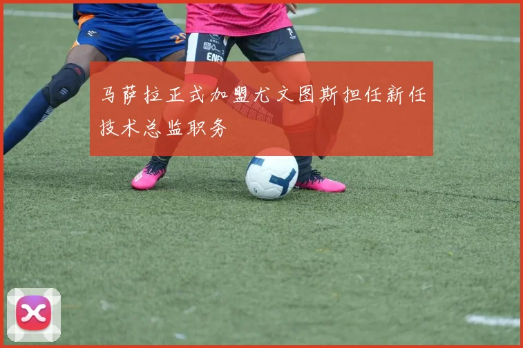 马萨拉正式加盟尤文图斯担任新任技术总监职务