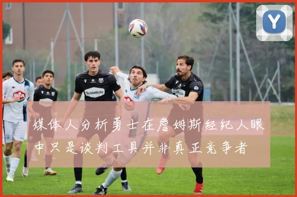 媒体人分析勇士在詹姆斯经纪人眼中只是谈判工具并非真正竞争者