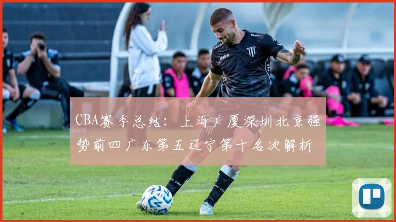 CBA赛季总结：上海广厦深圳北京强势前四广东第五辽宁第十名次解析
