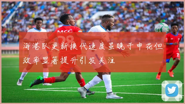 海港队更新换代速度虽晚于申花但效率显著提升引发关注