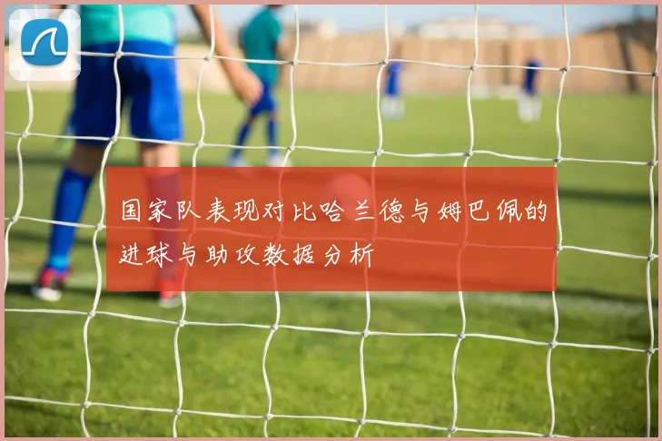 国家队表现对比哈兰德与姆巴佩的进球与助攻数据分析