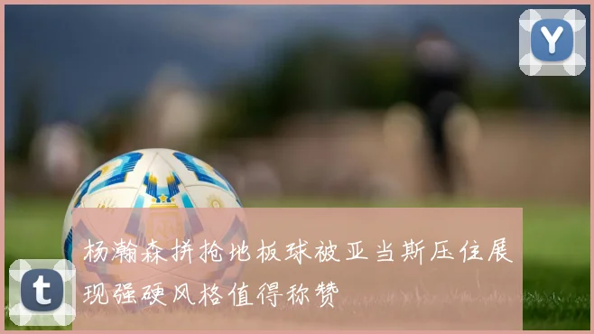 杨瀚森拼抢地板球被亚当斯压住展现强硬风格值得称赞